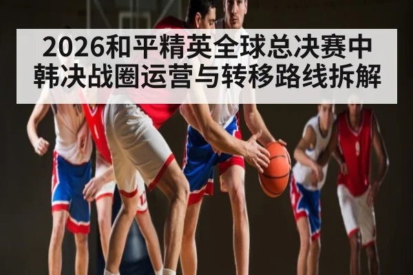 2026和平精英全球总决赛中韩决战圈运营与转移路线拆解