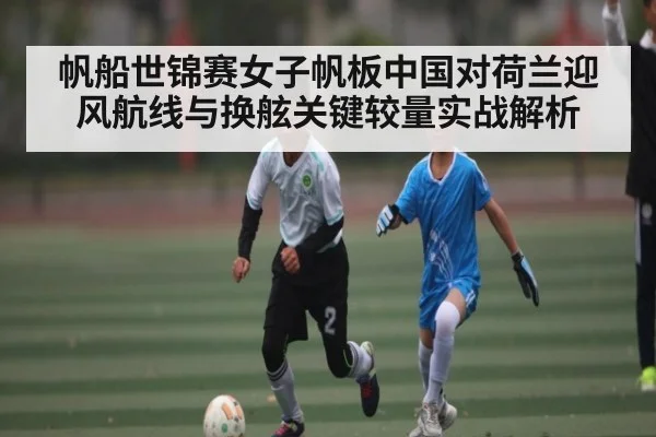 帆船世锦赛女子帆板中国对荷兰迎风航线与换舷关键较量实战解析
